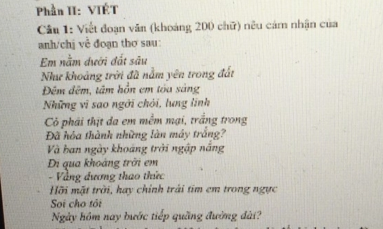 Phần II: VIÉT 
Câu 1: Viết đoạn văn (khoảng 200 chữ) nêu cảm nhận của 
anh/chị về đoạn thơ sau: 
Em nằm dưới đất sâu 
Như khoảng trời đã nằm yên trong đất 
Đêm đêm, tâm hồn em tóu sáng 
Những vì sao ngời chói, lung linh 
Có phái thịt đa em mềm mại, trắng trong 
Đã hóa thành những làn máy trắng? 
Và ban ngày khoáng trời ngập năng 
Di qua khoàng trời em 
- Vàng đương thao thức 
Hỡi mặt trời, hay chính trải tim em trong ngực 
Soi cho tôi 
Ngày hồm nay bước tiếp quãng đường đài?