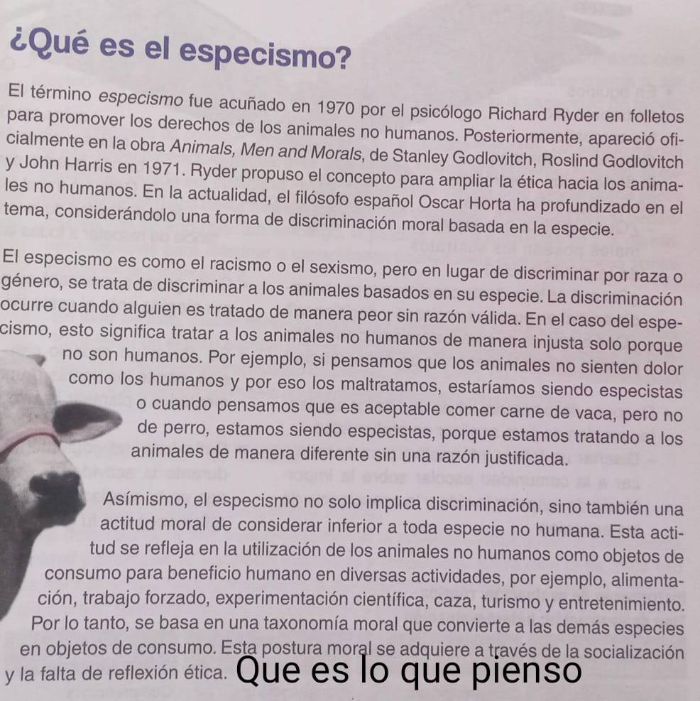 ¿Qué es el especismo?
El término especismo fue acuñado en 1970 por el psicólogo Richard Ryder en folletos
para promover los derechos de los animales no humanos. Posteriormente, apareció ofi-
cialmente en la obra Animals, Men and Morals, de Stanley Godlovitch, Roslind Godlovitch
y John Harris en 1971. Ryder propuso el concepto para ampliar la ética hacia los anima-
les no humanos. En la actualidad, el filósofo español Oscar Horta ha profundizado en el
tema, considerándolo una forma de discriminación moral basada en la especie.
El especismo es como el racismo o el sexismo, pero en lugar de discriminar por raza o
género, se trata de discriminar a los animales basados en su especie. La discriminación
ocurre cuando alguien es tratado de manera peor sin razón válida. En el caso del espe-
cismo, esto significa tratar a los animales no humanos de manera injusta solo porque
no son humanos. Por ejemplo, si pensamos que los animales no sienten dolor
como los humanos y por eso los maltratamos, estaríamos siendo especistas
o cuando pensamos que es aceptable comer carne de vaca, pero no
de perro, estamos siendo especistas, porque estamos tratando a los
animales de manera diferente sin una razón justificada.
Asímismo, el especismo no solo implica discriminación, sino también una
actitud moral de considerar inferior a toda especie no humana. Esta acti-
tud se refleja en la utilización de los animales no humanos como objetos de
consumo para beneficio humano en diversas actividades, por ejemplo, alimenta-
ción, trabajo forzado, experimentación científica, caza, turismo y entretenimiento.
Por lo tanto, se basa en una taxonomía moral que convierte a las demás especies
en objetos de consumo. Esta postura moral se adquiere a través de la socialización
y la falta de reflexión ética. Que es lo que pienso