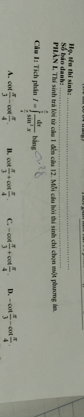 Họ, tên thí sinh:_
Số báo danh:_
PHÀN I. Thí sinh trả lời từ câu 1 đến câu 12. Mỗi câu hỏi thí sinh chỉ chọn một phương án.
Câu 1: Tích phân I=∈tlimits _ π /4 ^ π /3  dx/sin^2x bing
A. cot  π /3 -cot  π /4 . B. cot  π /3 +cot  π /4 . C. -cot  π /3 +cot  π /4 . D. -cot  π /3 -cot  π /4 .