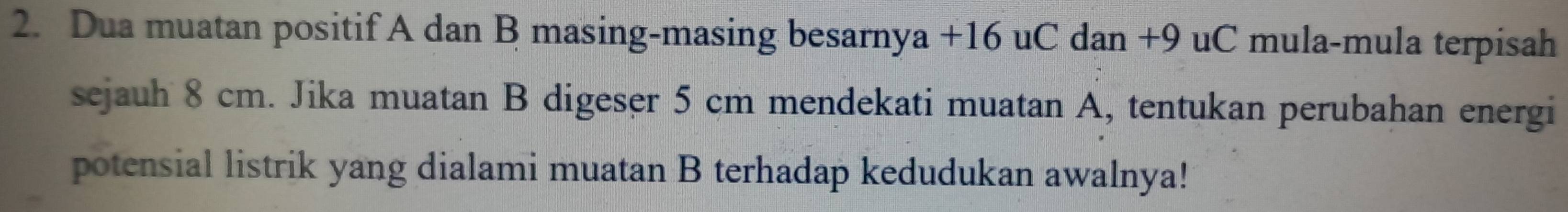 Dua muatan positif A dan B masing-masing besarnya +16 uC dan +9 uC mula-mula terpisah 
sejauh 8 cm. Jika muatan B digeser 5 cm mendekati muatan A, tentukan perubahan energi 
potensial listrik yang dialami muatan B terhadap kedudukan awalnya!