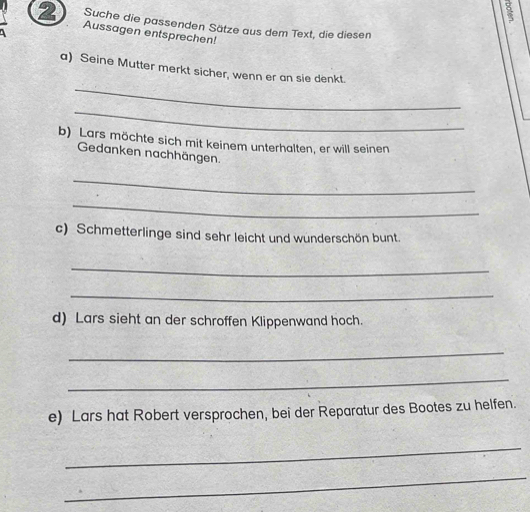 Suche die passenden Sätze aus dem Text, die diesen 
2 Aussagen entsprechen! 
_ 
a) Seine Mutter merkt sicher, wenn er an sie denkt. 
_ 
b) Lars möchte sich mit keinem unterhalten, er will seinen 
Gedanken nachhängen. 
_ 
_ 
c) Schmetterlinge sind sehr leicht und wunderschön bunt. 
_ 
_ 
d) Lars sieht an der schroffen Klippenwand hoch. 
_ 
_ 
e) Lars hat Robert versprochen, bei der Reparatur des Bootes zu helfen. 
_ 
_