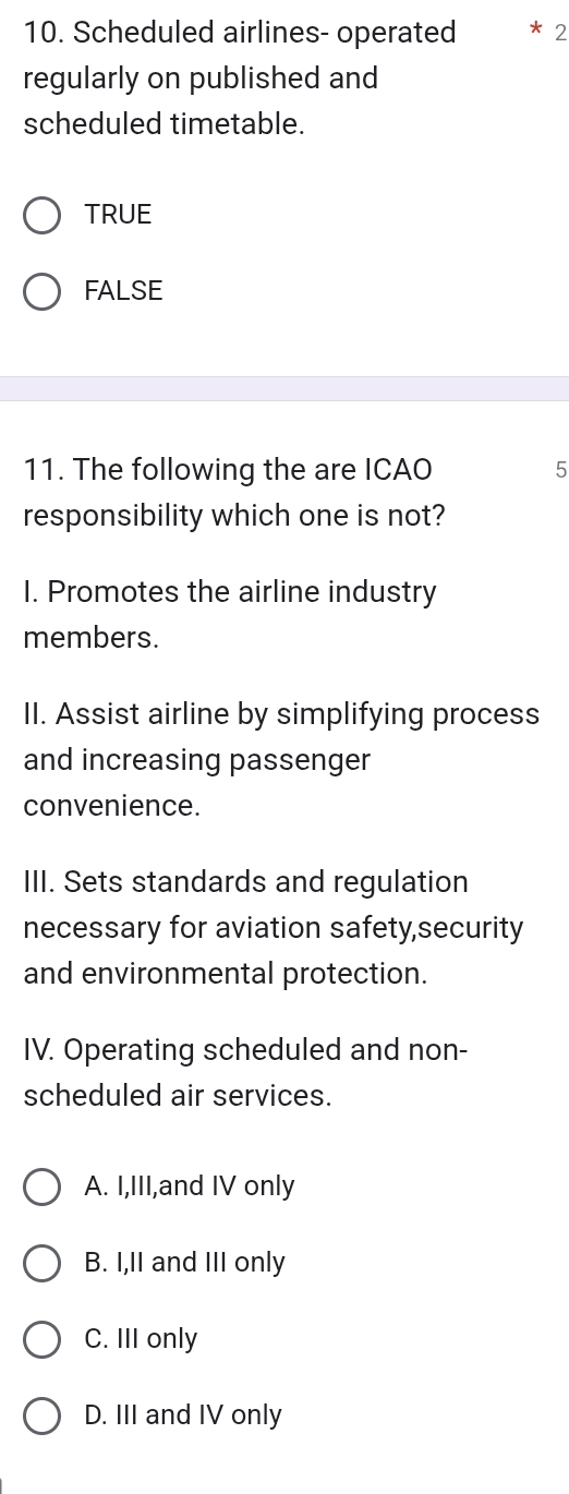 Scheduled airlines- operated * 2
regularly on published and
scheduled timetable.
TRUE
FALSE
11. The following the are ICAO 5
responsibility which one is not?
1. Promotes the airline industry
members.
II. Assist airline by simplifying process
and increasing passenger
convenience.
III. Sets standards and regulation
necessary for aviation safety,security
and environmental protection.
IV. Operating scheduled and non-
scheduled air services.
A. I,III,and IV only
B. I,II and III only
C. III only
D. III and IV only