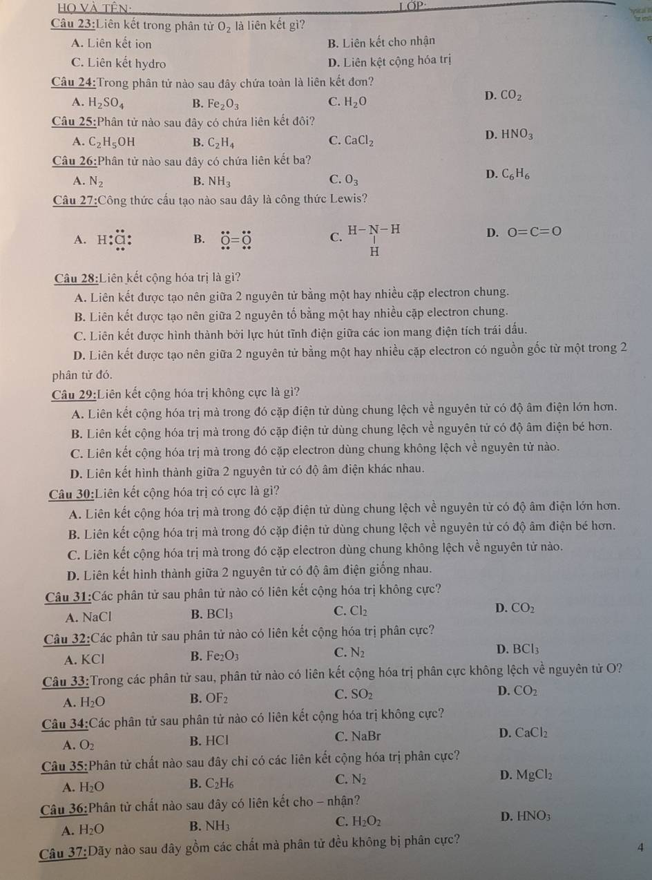 Họ Và tên: LÖP:
Câu 23:Liên kết trong phân tử O_2 là liên kết gì?
15
A. Liên kết ion B. Liên kết cho nhận
C. Liên kết hydro D. Liên kệt cộng hóa trị
Câu 24:Trong phân tử nào sau đây chứa toàn là liên kết đơn?
A. H_2SO_4 B. Fe_2O_3 C. H_2O
D. CO_2
Câu 25:Phân tử nào sau đây có chứa liên kết đôi?
A. C_2H_5OH B. C_2H_4 C. CaCl_2
D. HNO_3
Câu 26: Phân tử nào sau dây có chứa liên kết ba?
C.
A. N_2 B. NH_3 O_3
D. C_6H_6
Câu 27:Công thức cấu tạo nào sau đây là công thức Lewis?
A. H dot Q=dot O beginarrayr H-N-H Hendarray
B.
C.
D. 0=C=0
Câu 28:Liên kết cộng hóa trị là gi?
A. Liên kết được tạo nên giữa 2 nguyên tử bằng một hay nhiều cặp electron chung.
B. Liên kết được tạo nên giữa 2 nguyên tố bằng một hay nhiều cặp electron chung.
C. Liên kết được hình thành bởi lực hút tĩnh điện giữa các ion mang điện tích trái dấu.
D. Liên kết được tạo nên giữa 2 nguyên tử bằng một hay nhiều cặp electron có nguồn gốc từ một trong 2
phân tử đó.
Câu 29:Liên kết cộng hóa trị không cực là gì?
A. Liên kết cộng hóa trị mà trong đó cặp điện tử dùng chung lệch về nguyên tử có độ âm điện lớn hơn.
B. Liên kết cộng hóa trị mà trong đó cặp điện tử dùng chung lệch về nguyên tử có độ âm điện bé hơn.
C. Liên kết cộng hóa trị mà trong đó cặp electron dùng chung không lệch về nguyên tử nào.
D. Liên kết hình thành giữa 2 nguyên tử có độ âm điện khác nhau.
Câu 30:Liên kết cộng hóa trị có cực là gì?
A. Liên kết cộng hóa trị mà trong đó cặp điện tử dùng chung lệch về nguyên tử có độ âm điện lớn hơn.
B. Liên kết cộng hóa trị mà trong đó cặp điện tử dùng chung lệch về nguyên tử có độ âm điện bé hơn.
C. Liên kết cộng hóa trị mà trong đó cặp electron dùng chung không lệch về nguyên tử nào.
D. Liên kết hình thành giữa 2 nguyên tử có độ âm điện giống nhau.
Câu 31:Các phân tử sau phân tử nào có liên kết cộng hóa trị không cực?
A. NaCl
C.
B. BCl_3 Cl_2 D. CO_2
Câu _ 32: Các phân tử sau phân tử nào có liên kết cộng hóa trị phân cực?
A KCI
B. Fe_2O_3 C. N_2 D. BCl_3
Câu 33:Trong các phân tử sau, phân tử nào có liên kết cộng hóa trị phân cực không lệch về nguyên tử O?
D.
A. H_2O
B. OF_2
C. SO_2 CO_2
Câu 34:Các phân tử sau phân tử nào có liên kết cộng hóa trị không cực?
A. O_2 B. HCl C. NaBr
D. CaCl_2
Câu 35:Phân tử chất nào sau đây chi có các liên kết cộng hóa trị phân cực?
A. H_2O
B. C_2H_6
C. N_2
D. MgCl_2
Câu 36: Phân tử chất nào sau đây có liên kết cho - nhận?
D. HNO_3
A. H_2O
B. NH_3
C. H_2O_2
Câu _ 37:Day * nào sau đây gồm các chất mà phân tử đều không bị phân cực?
4