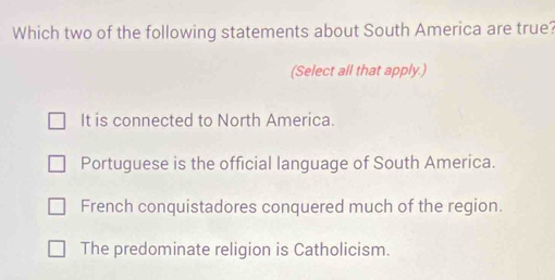 Which two of the following statements about South America are true?
(Select all that apply.)
It is connected to North America.
Portuguese is the official language of South America.
French conquistadores conquered much of the region.
The predominate religion is Catholicism.