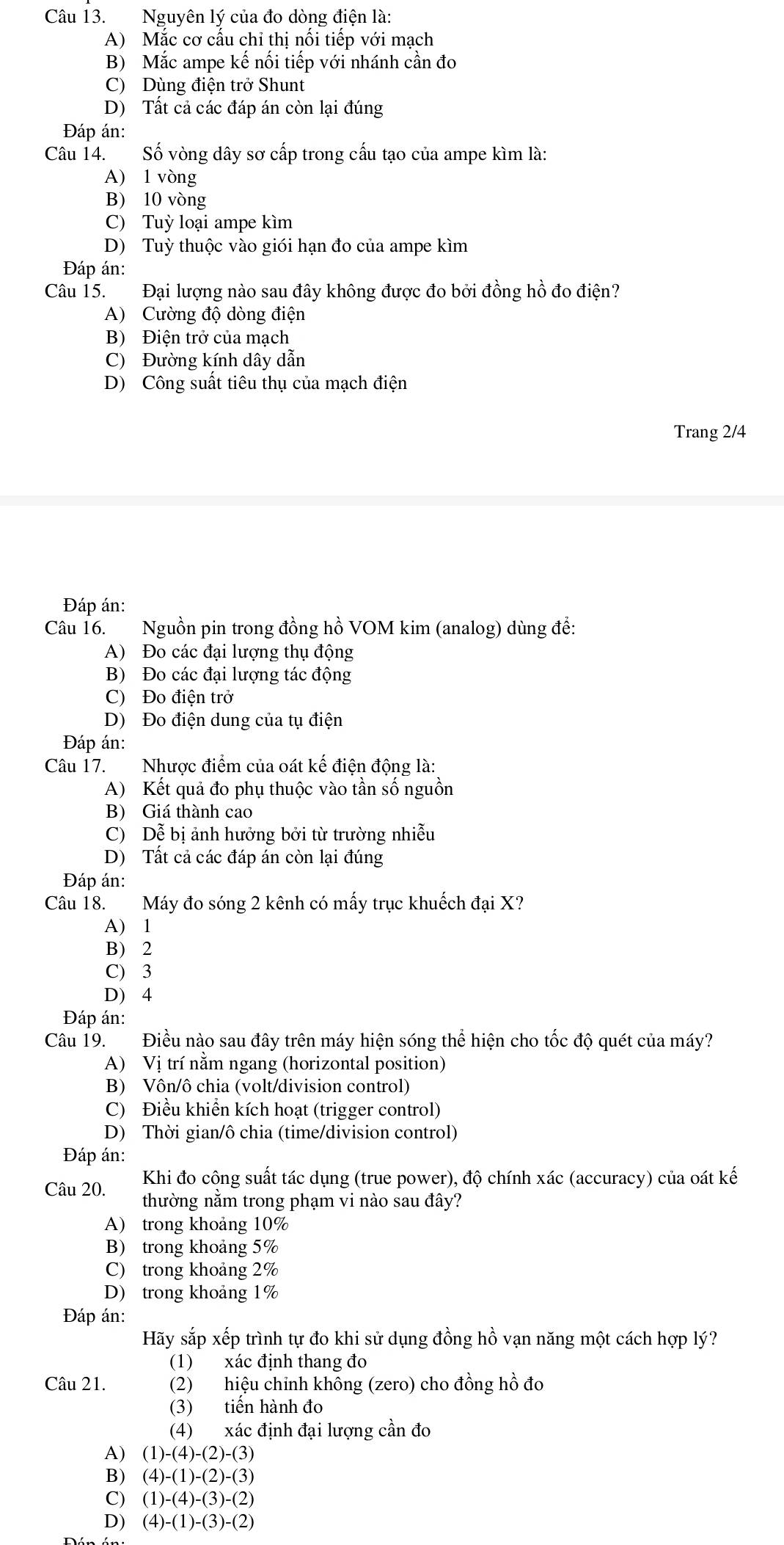 Nguyên lý của đo dòng điện là:
A) Mắc cơ cấu chỉ thị nối tiếp với mạch
B) Mắc ampe kế nối tiếp với nhánh cần đo
C) Dùng điện trở Shunt
D) Tất cả các đáp án còn lại đúng
Đáp án:
Câu 14. Số vòng dây sơ cấp trong cấu tạo của ampe kìm là:
A) 1 vòng
B) 10 vòng
C) Tuỳ loại ampe kìm
D) Tuỳ thuộc vào giói hạn đo của ampe kìm
Đáp án:
Câu 15. Đại lượng nào sau đây không được đo bởi đồng hồ đo điện?
A) Cường độ dòng điện
B) Điện trở của mạch
C) Đường kính dây dẫn
D) Công suất tiêu thụ của mạch điện
Trang 2/4
Đáp án:
Câu 16. Nguồn pin trong đồng hồ VOM kim (analog) dùng đề:
A) Đo các đại lượng thụ động
B) Đo các đại lượng tác động
C) Đo điện trở
D) Đo điện dung của tụ điện
Đáp án:
Câu 17. Nhược điểm của oát kế điện động là:
A) Kết quả đo phụ thuộc vào tần số nguồn
B) Giá thành cao
C) Dễ bị ảnh hưởng bởi từ trường nhiễu
D) Tất cả các đáp án còn lại đúng
Đáp án:
Câu 18. Máy đo sóng 2 kênh có mấy trục khuếch đại X?
A) 1
B) 2
C) 3
D) 4
Đáp án:
Câu 19. Điều nào sau đây trên máy hiện sóng thể hiện cho tốc độ quét của máy?
A) Vị trí năm ngang (horizontal position)
B) Vôn/ô chia (volt/division control)
C) Điều khiển kích hoạt (trigger control)
D) Thời gian/ô chia (time/division control)
Đáp án:
Khi đo công suất tác dụng (true power), độ chính xác (accuracy) của oát kế
Câu 20. thường nằm trong phạm vi nào sau đây?
A) trong khoảng 10%
B) trong khoảng 5%
C) trong khoảng 2%
D) trong khoảng 1%
Đáp án:
Hãy sắp xếp trình tự đo khi sử dụng đồng hồ vạn năng một cách hợp lý?
(1) xác định thang đo
Câu 21. (2) hiệu chỉnh không (zero) cho đồng hồ đo
(3) tiến hành đo
(4) xác định đại lượng cần đo
A) (1)-(4)-(2)-(3)
B) (4)-(1)-(2)-(3)
C) (1)-(4)-(3)-(2)
D) (4)-(1)-(3)-(2)