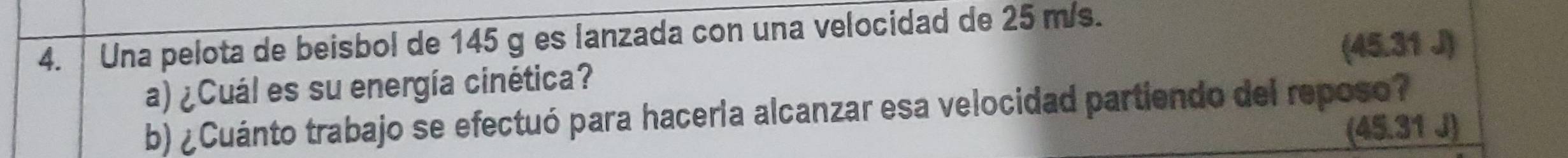 Una pelota de beisbol de 145 g es lanzada con una velocidad de 25 m/s.
(45.31 J)
a) ¿Cuál es su energía cinética? 
b) ¿Cuánto trabajo se efectuó para haceria alcanzar esa velocidad partiendo del reposo?
(45.31J)