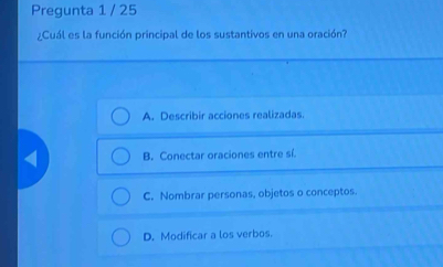 Pregunta 1 / 25
¿Cuál es la función principal de los sustantivos en una oración?
A. Describir acciones realizadas.
B. Conectar oraciones entre sí.
C. Nombrar personas, objetos o conceptos.
D. Modificar a los verbos.