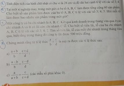 Tinh diện tích của hình chữ nhật có chu vi là 28 cm và độ dài hai cạnh tỉ lệ với các số 3; 4. 
(6. ) Tại một xí nghiệp may, trong một giờ cả ba tổ A, B, C làm được tổng cộng 60 sản phẩm 
Cho biết số sản phẩm làm được của ba tổ A, B, C tỉ lệ với các số 3; 4; 5. Hỏi mỗi tổ 
làm được bao nhiêu sản phẩm trong một giờ? 
7. Một công ty có ba chi nhánh là A, B, C. Kết quả kinh doanh trong tháng vừa qua ở các 
chỉ nhánh A và B có lãi còn chi nhánh C lỗ. Cho biết số tiền lãi, lỗ của ba chi nhánh 
A, B, C ti lệ với các số 3; 4; 2. Tìm số tiền lãi, lỗ của mỗi chi nhánh trong tháng vừa 
qua, biết rằng trong tháng đó công ty lãi được 500 triệu đồng. 
8 Chứng minh rằng từ tỉ lệ thức  a/b = c/d  ta suy ra được các tỉ lệ thức sau: 
a)  (a+b)/b = (c+d)/d ; 
b)  (a-b)/b = (c-d)/d ; 
c)  a/a+b = c/c+d  (các mẫu số phải khác 0).