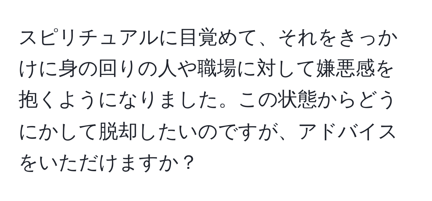 スピリチュアルに目覚めて、それをきっかけに身の回りの人や職場に対して嫌悪感を抱くようになりました。この状態からどうにかして脱却したいのですが、アドバイスをいただけますか？