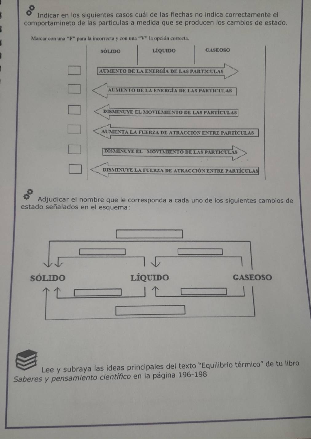 Indicar en los siguientes casos cuál de las flechas no indica correctamente el
comportamineto de las particulas a medida que se producen los cambios de estado.
Marcar con una “ F ” para la incorrecta y con una “V” la opción correcta.
SOlIDo líquido CASEOSO
aumento de la energía de las particulas
aumento de la energía de las particulas
disminuye el moviemiento de las partículas
aumenta la fuerza de atracción entre partÍculas
DISMINUVE EL MOVIMIENTO DE LAS PARTICULAS
disminuye la fuerza de atracción entre partículas
Adjudicar el nombre que le corresponda a cada uno de los siguientes cambios de
estado señalados en el esquema:
Lee y subraya las ideas principales del texto “Equilibrio térmico” de tu libro
Saberes y pensamiento científico en la página 196-198