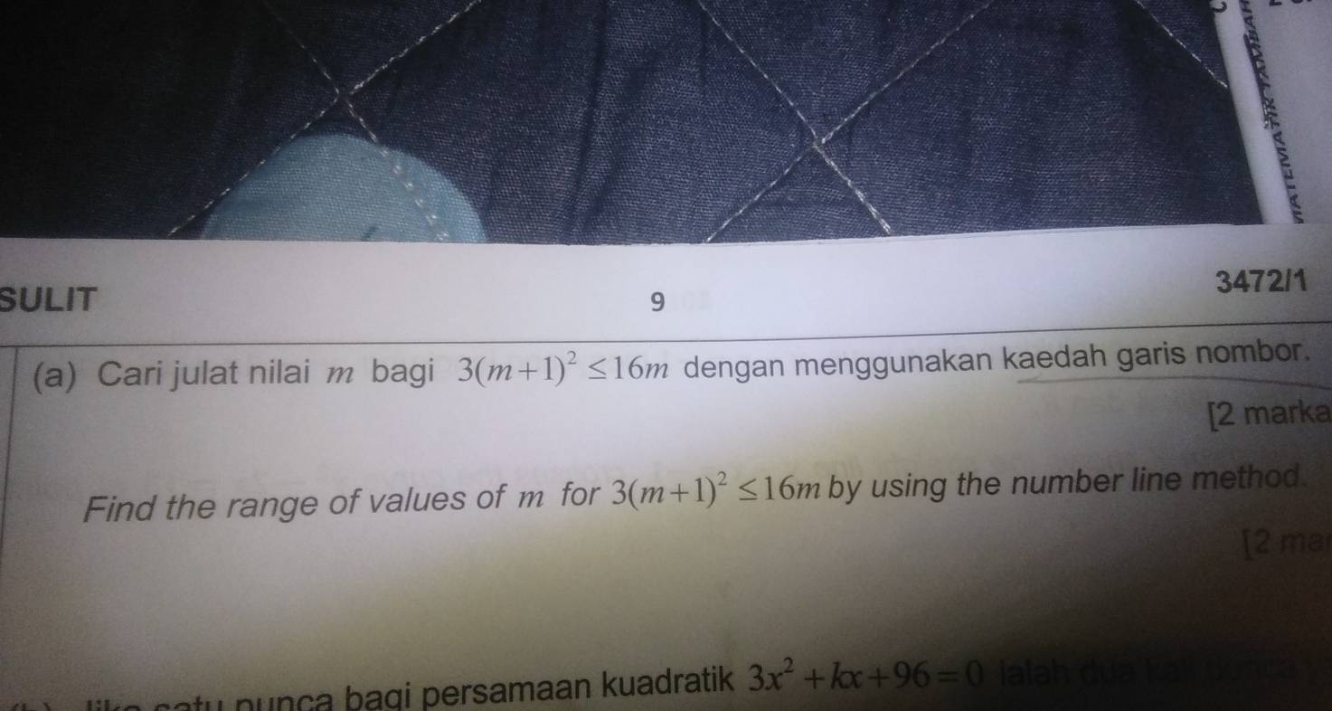 SULIT 9 3472/1 
(a) Cari julat nilai m bagi 3(m+1)^2≤ 16m dengan menggunakan kaedah garis nombor. 
[2 marka 
Find the range of values of m for 3(m+1)^2≤ 16m by using the number line method. 
[2 ma 
catu n unça bagi persamaan kuadratik 3x^2+kx+96=0 ialah