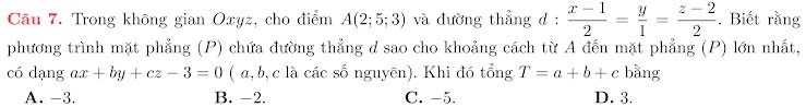 Trong không gian Oxyz, cho điểm A(2;5;3) và đường thẳng d :  (x-1)/2 = y/1 = (z-2)/2 . Biết rằng
phương trình mặt phẳng (P) chứa đường thẳng d sao cho khoảng cách từ A đến mặt phẳng (P) lớn nhất,
có dạng ax+by+cz-3=0 ( α, b, c là các số nguyên). Khi đó tổng T=a+b+c bằng
A. -3. B. -2. C. -5. D. 3.