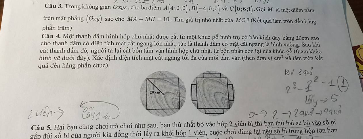 Trong không gian Oxyz , cho ba điểm A(4;0;0), B(-4;0;0) và C(0;6;1) Gọi Mỹ là một điểm nằm 
trên mặt phẳng (Oxy) sao cho MA+MB=10. Tìm giá trị nhỏ nhất của MC ? (Kết quả làm tròn đến hàng 
phần trăm) 
Câu 4. Một thanh dầm hình hộp chữ nhật được cắt từ một khúc gỗ hình trụ có bán kính đáy bằng 20cm sao 
cho thanh dầm có diện tích mặt cắt ngang lớn nhất, tức là thanh dầm có mặt cắt ngang là hình vuông. Sau khi 
cắt thanh dầm đó, người ta lại cắt bốn tấm ván hình hộp chữ nhật từ bốn phần còn lại của khúc gỗ (tham khảo 
hình vẽ dưới đây). Xác định diện tích mặt cắt ngang tối đa của mỗi tấm ván (theo đơn vị cm^2 và làm tròn kết 
quả đến hàng phần chục). 
Câu 5. Hai bạn cùng chơi trò chơi như sau, bạn thứ nhất bỏ vào hộp 2 viên bi thì bạn thứ hai sẽ bỏ vào số bi 
đấp đội số bi của người kia đồng thời lấy ra khỏi hộp 1 viên, cuộc chơi dừng lại nếu số bi trong hộp lớn hơn