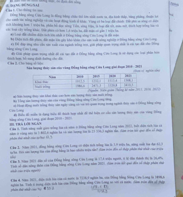 đam bào ăn tình lường thực, ôn định đời sống
IL đạnG ĐÚNG/SAI
ngánh
Câu 1. Cho thông tin sau:
Đồng bằng sông Cừu Long là đồng bằng châu thổ lớn nhất nước ta, địa hình thập, bằng pháng, thuận lợi
90á
cho canh tác nông nghiệp và các hoạt động kinh tế khác. Vùng có ba loại đất chính: Đất phù sa sông có diện
tích khoảng hơn 1 triệu ha, phân bố đọc sông Tiền, sông Hậu, là loại đất tốt, màu mỡ, thích hợp trống lúa và
các loại cây trồng khác. Đất phèn có hơn 1,6 triệu ha, đất mặn có gần 1 triệu ha.
9n
a) Loại đất chiếm diện tích lớn nhất ở Đồng bằng sông Cừu Long là đất mặn.
b) Diện tích đất phên, đất mặn lớn gây khó khăn cho sản xuất nông nghiệp ở Đồng băng sông Cứu Long
c) Để đáp ứng nhu cầu sản xuất của ngành trồng trọt, giải pháp quan trọng nhất là cài tạo đất cho Đồng
bằng sông Cừu Long.
d) Giải pháp quan trọng nhất đề cải tạo đất ở Đồng bằng sông Cừu Long là sử dụng các loại phân bón
thích hợp, bố sung dình dưỡng cho đất.
Câu 2. Cho băng số liệu:
Sản lượng thủy sân của vùng Đồng bằng sông Cửu Long giai đoạn 2010 - 2021
(Đơn vị nghĩn tấn)
(Nguồ016, 2022)
a) Sản lượng thủy sản khai thác cao hơn sản lượng thủy sản nuôi trồng.
b) Tổng sản lượng thùy sản của vùng Đồng bằng sông Cứu Long tăng.
c) Hoạt động nuôi trồng thủy sản ngày cảng có vai trò quan trọng trong ngành thủy sản ở Đồng bằng sông
Cửu Long
d) Biểu đồ miền là dạng biểu đồ thích hợp nhất đề thể hiện cơ cấu sản lượng thủy sản của vùng Đồng
bằng sông Cứu Long, giai đoạn 2010 - 2021.
III. TRÁ LờI Ngán
Câu 1. Tính năng suất gieo trồng lúa cá năm ở Đồng bằng sông Cứu Long năm 2022, biết điện tích lúa cá
năm ở vùng này là 3 802,6 nghìn ha và sản lượng lủa là 23 536,3 nghìn tấn. (làm trôn kết quá đến số thập
phân thứ nhất của tạ/ha) 61,9
Câu 2. Năm 2021, đồng bằng sông Cứu Long có diện tích trồng lúa là 3,9 triệu ha, năng suất lúa đạt 62,3
tạ/ha. Hỏi sản lượng lúa của đồng bằng là bao nhiêu triệu tấn? (làm tròn đến số thập phần thứ nhất của triệu
tần)
Cầu 3. Năm 2021 dân số của Đồng bằng sông Cửu Long là 17,4 triệu người, tỉ lệ dân thành thị là 26,4%.
Tính số dân nông thôn của Đồng bằng sông Cừu Long năm 2021. (làm tròn kết quá đến số thập phân thứ
nhất của triệu người)
Câu 4. Năm 2021, diện tích lúa của cá nước là 7238,9 nghin ha, của Đồng bằng Sông Cửu Long là 3898,6
nghin ha. Tính ti trọng diện tích lúa của Đồng bằng sống Cứu Long so với cá nước. (làm tròn đến số thập
phân thứ nhất của %)