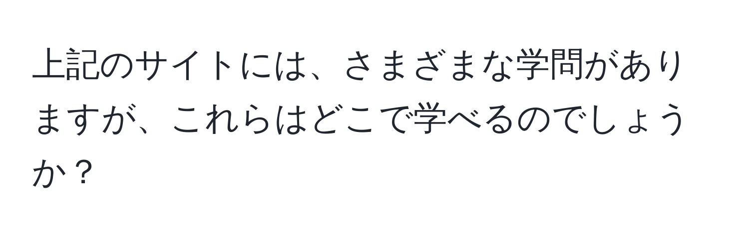 上記のサイトには、さまざまな学問がありますが、これらはどこで学べるのでしょうか？