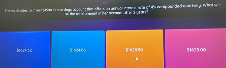 Emma decides to invest $1500 in a savings account that offers an annual interest rate of 4% compounded quarterly. What will
be the total amount in her account after 2 years?
$1624.32 $1624.86 $1625.50 $1625.00