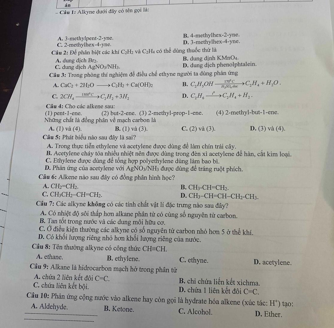 án
-   Câu 1: Alkyne dưới đây có tên gọi là:
A. 3-methylpent-2-yne. B. 4-methylhex-2-yne.
C. 2-methylhex-4-yne. D. 3-methylhex-4-yne.
Câu 2: Để phân biệt các khí C_2H_2 và C_2H_4 có thể dùng thuốc thử là
A. dung dịch Br_2. B. dung dịnh K MnO 4.
C. dung dịch AgNO_3/NH_3. D. dung dịch phenolphtalein.
Câu 3: Trong phòng thí nghiệm để điều chế ethyne người ta dùng phản ứng
A. CaC_2+2H_2Oto C_2H_2+Ca(OH)_2 B. C_2H_5OHxrightarrow 170°CC_2H_4+H_2O.
C. 2CH_4xrightarrow 1500°CC_2H_2+3H_2 D. C_2H_6xrightarrow t°C_2H_4+H_2.
Câu 4: Cho các alkene sau:
(1) pent-1-ene. (2) but-2 -ene. (3) 2-methyl-prop-1-ene. (4) 2-methyl-but-1-ene.
Những chất là đồng phân.widehat a * mạch carbon là
A. (1) và (4). B. (1) và (3). C. (2) và (3). D. (3) sqrt(a)(4 ).
Câu 5: Phát biểu nào sau đây là sai?
A. Trong thực tiễn ethylene và acetylene được dùng để làm chín trái cây.
B. Acetylene cháy tỏa nhiều nhiệt nên được dùng trong đèn xì acetylene để hàn, cắt kim loại.
C. Ethylene được dùng để tổng hợp polyethylene dùng làm bao bì.
D. Phản ứng của acetylene với AgNO_3/NH_3 được dùng để tráng ruột phích.
Câu 6: Alkene nào sau đây có đồng phân hình học?
A. CH_2=CH_2. B. CH_3-CH=CH_2.
C. CH_3CH_2-CH=CH_2. D. CH_3-CH=CH-CH_2-CH_3.
Câu 7: Các alkyne không có các tính chất vật lí đặc trưng nào sau đây?
A. Có nhiệt độ sôi thấp hơn alkane phân tử có cùng số nguyên tử carbon.
B. Tan tốt trong nước và các dung môi hữu cơ.
C. Ở điều kiện thường các alkyne có số nguyên tử carbon nhỏ hơn 5 ở thể khí.
D. Có khối lượng riêng nhỏ hơn khối lượng riêng của nước.
Câu 8: Tên thường alkyne có công thức CHequiv CH.
A. ethane. B. ethylene. C. ethyne. D. acetylene.
Câu 9: Alkane là hidrocarbon mạch hở trong phân tử
A. chứa 2 liên kết đôi C=C. B. chỉ chứa liến kết xichma.
C. chứa liên kết bội. D. chứa 1 liên kết đôi C=C.
Câu 10: Phản ứng cộng nước vào alkene hay còn gọi là hydrate hóa alkene (xúc tác: H*) tạo:
_A. Aldehyde. B. Ketone. C. Alcohol.
_
D. Ether.