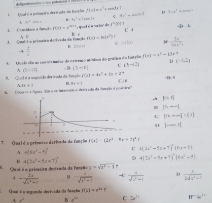 deligentemente o tem potencial é cncom
1. Qual é a primeira derivada da função f(x)=x^3+sen 3x ?
C 3(x^2-xen3x) D 3.(x^2+sec x)
B 3x^2+3cos 3x
A 3x^2· cos x
2. Considere a função f(x)=e^(2x+1) , qual é o valor de f''(0) ? C 4 -1)-4e
A 0 B c
3. Qual é a primeira derivada da função f(x)=ln (x^2) ?
-A  2/x  B 2ln (x) C lo(2x)  2x/ln (x^2) 
4. Quais são as coordenadas do extremo mínimo do gráfico da função f(x)=x^3-12x ?
A (1:-12).. B (2,-16) C (3-12) D (-2;2)
5. Qual é a segunda derivada da fanção f(x)=4x^2+2x+2. -D.  B
A. 4x+1 B, 8x+2 C.10
6. Observe a figura. Em que intervalo a derivada da função é positiva?
A ]0:1|
B ]1;+∈fty [
C ]0;+∈fty [1 1
D ]-∈fty ;1[
7. Qual é a primeira derivada da função f(x)=(2x^3-5x+7)^4 ？
A 4(6x^3-5)^3
C 4(2x^3-5x+7)^3(6x-5)
B 4(2x^3-5x+7)^3
D 4(2x^3-5x+7)^3(6x^2-5)
S. Qual é a primeira derivada da função y=sqrt(x^2-1) ?
A - 2x/sqrt(x^2-1)  B - x/sqrt(x^2-1)   x/sqrt(x^2-1)  D  x/2sqrt(x^2-1) 
A Qual é a segunda derivada da função f(x)=e^(2x)
A e^2 B e^(2x) C 2e^(2x) b^-4e^(2x)