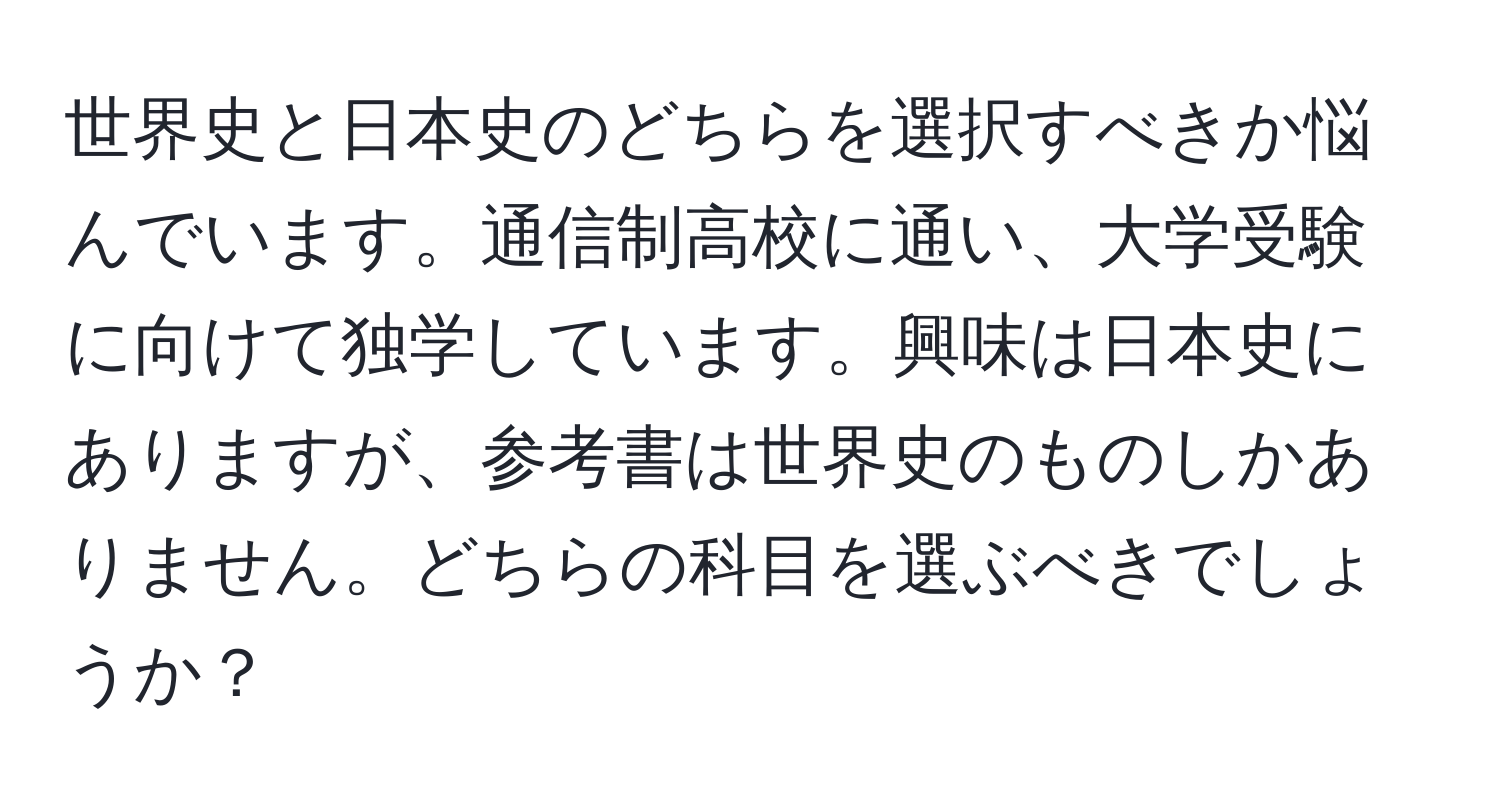 世界史と日本史のどちらを選択すべきか悩んでいます。通信制高校に通い、大学受験に向けて独学しています。興味は日本史にありますが、参考書は世界史のものしかありません。どちらの科目を選ぶべきでしょうか？