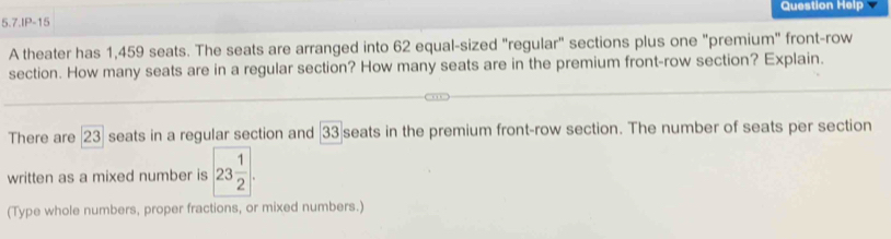 Question Help 
5.7.IP-15 
A theater has 1,459 seats. The seats are arranged into 62 equal-sized "regular" sections plus one "premium" front-row 
section. How many seats are in a regular section? How many seats are in the premium front-row section? Explain. 
There are | 23 seats in a regular section and [ 33 seats in the premium front-row section. The number of seats per section 
written as a mixed number is 23 1/2 . 
(Type whole numbers, proper fractions, or mixed numbers.)