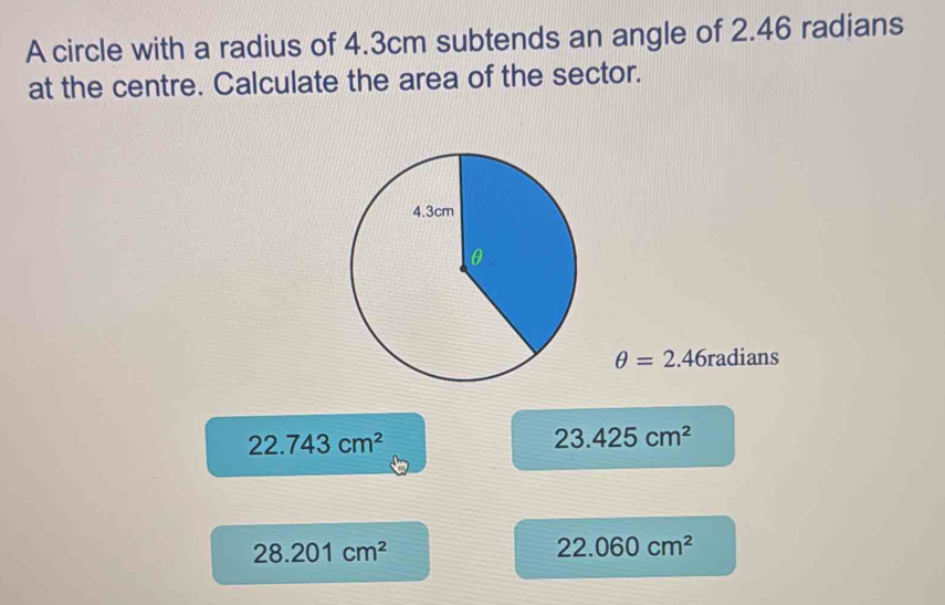 A circle with a radius of 4.3cm subtends an angle of 2.46 radians
at the centre. Calculate the area of the sector.
θ =2.46radians
22.743cm^2
23.425cm^2
28.201cm^2
22.060cm^2