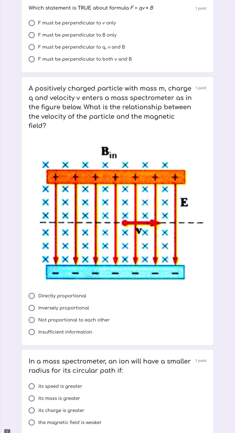 Which statement is TRUE about formula F=qv* B 1 point
F must be perpendicular to v only
F must be perpendicular to B only
F must be perpendicular to q, v and B
F must be perpendicular to both v and B
A positively charged particle with mass m, charge 1 point
q and velocity v enters a mass spectrometer as in
the figure below. What is the relationship between
the velocity of the particle and the magnetic 
field?
Directly proportional
Inversely proportional
Not proportional to each other
Insufficient information
In a mass spectrometer, an ion will have a smaller 1 point
radius for its circular path if:
its speed is greater
its mass is greater
its charge is greater
the magnetic field is weaker