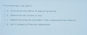 The spreadsheet is not used to
a. summanize the effects of adjusting entres
b. determine net income or loss.
c. determine amounts recorded in the unadjusted trial balance.
d. aid in preparing financial statements.