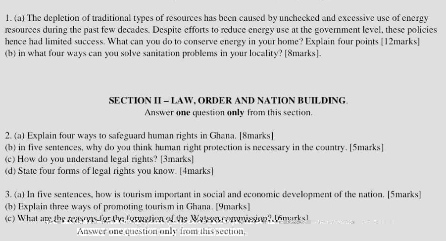 The depletion of traditional types of resources has been caused by unchecked and excessive use of energy 
resources during the past few decades. Despite efforts to reduce energy use at the government level, these policies 
hence had limited success. What can you do to conserve energy in your home? Explain four points [12marks] 
(b) in what four ways can you solve sanitation problems in your locality? [8marks]. 
SECTION II - LAW, ORDER AND NATION BUILDING. 
Answer one question only from this section. 
2. (a) Explain four ways to safeguard human rights in Ghana. [8marks] 
(b) in five sentences, why do you think human right protection is necessary in the country. [5marks] 
(c) How do you understand legal rights? [3marks] 
(d) State four forms of legal rights you know. [4marks] 
3. (a) In five sentences, how is tourism important in social and economic development of the nation. [5marks] 
(b) Explain three ways of promoting tourism in Ghana. [9marks] 
(c) What are the reasons for the formation of the Watson commission? I6marks] 
Answer one question only from this section,