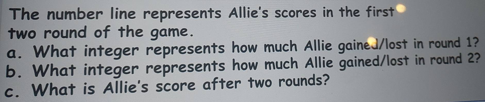 The number line represents Allie's scores in the first 
two round of the game. 
a. What integer represents how much Allie gained/lost in round 1? 
b. What integer represents how much Allie gained/lost in round 2? 
c. What is Allie's score after two rounds?