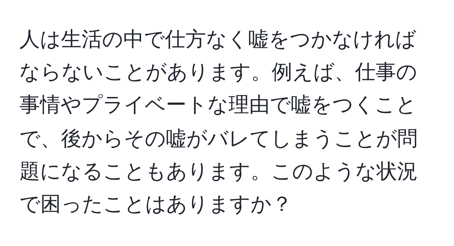 人は生活の中で仕方なく嘘をつかなければならないことがあります。例えば、仕事の事情やプライベートな理由で嘘をつくことで、後からその嘘がバレてしまうことが問題になることもあります。このような状況で困ったことはありますか？