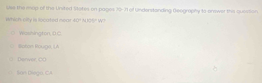 Use the map of the United States on pages 70-71 of Understanding Geography to answer this question.
Which city is located near 40°N, 105°W ?
Washington, D.C.
Baton Rouge, LA
Denver, CO
San Diego, CA