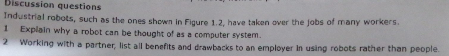 Discussion questions 
Industrial robots, such as the ones shown in Figure 1.2, have taken over the jobs of many workers. 
1 Explain why a robot can be thought of as a computer system. 
2 Working with a partner, list all benefits and drawbacks to an employer in using robots rather than people.