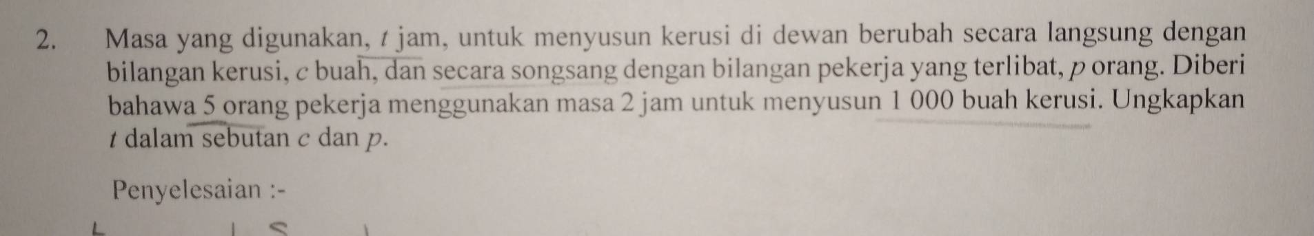 Masa yang digunakan, t jam, untuk menyusun kerusi di dewan berubah secara langsung dengan 
bilangan kerusi, c buah, dan secara songsang dengan bilangan pekerja yang terlibat, porang. Diberi 
bahawa 5 orang pekerja menggunakan masa 2 jam untuk menyusun 1 000 buah kerusi. Ungkapkan
t dalam sebutan c dan p. 
Penyelesaian :-