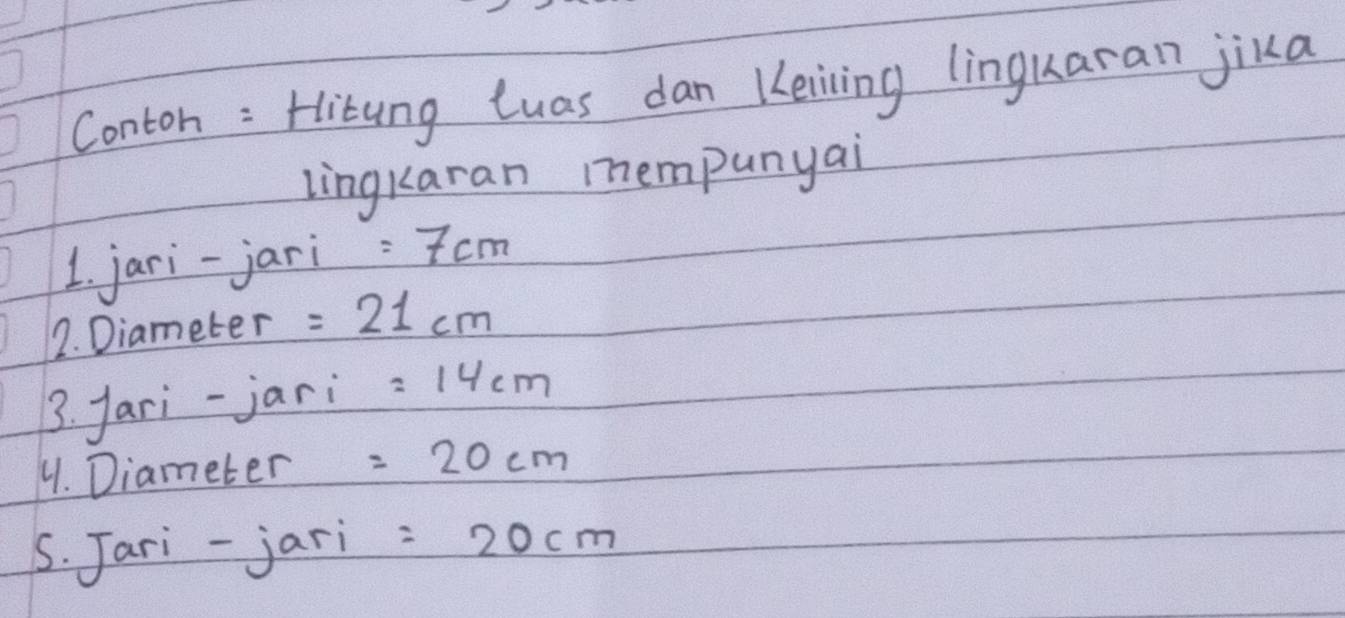 Conton : Hitung Luas dan Keiving linguaran jika 
lingkaran mempunyai 
1. jari-jari =7cm
2. Diameter =21cm
3. fari-jari =14cm
4. Diameter =20cm
s. Jari-jari =20cm