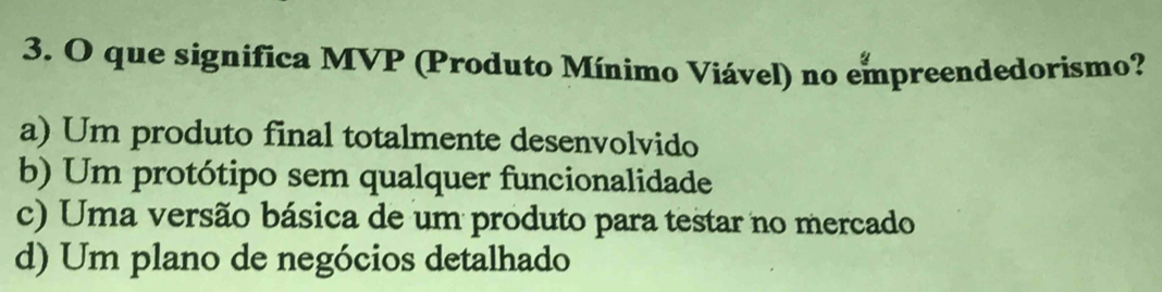 que significa MVP (Produto Mínimo Viável) no empreendedorismo?
a) Um produto final totalmente desenvolvido
b) Um protótipo sem qualquer funcionalidade
c) Uma versão básica de um produto para testar no mercado
d) Um plano de negócios detalhado