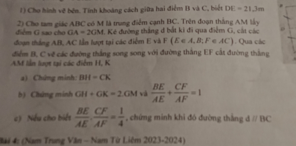 Cho hình về bên. Tính khoảng cách giữa hai điểm B và C, biết DE=21.3m
2) Cho tam giác ABC có M là trung điểm cạnh BC. Trên đoạn thắng AM lấy 
điểm G sao cho GA=2GM. Kẻ đường thắng d bắt kì đi qua điểm G, cắt các 
đoạn thắng AB, AC lần lượt tại các điểm E và F F(E∈ A,B;F∈ AC). Qua các 
điểm B, C vẽ các đường thắng song song với đường thẳng EF cất đường thắng
AM lần lượt tại các điểm H, K
a) Chứng minh: BH=CK
b) Chứng minh GH+GK=2.GM và  BE/AE + CF/AF =1
c) Nếu cho biết  BE/AE . CF/AF = 1/4  , chứng minh khi đó đường thắng dparallel BC
### 4: (Nam Trung Văn - Nam Từ Liêm 2023-2024)