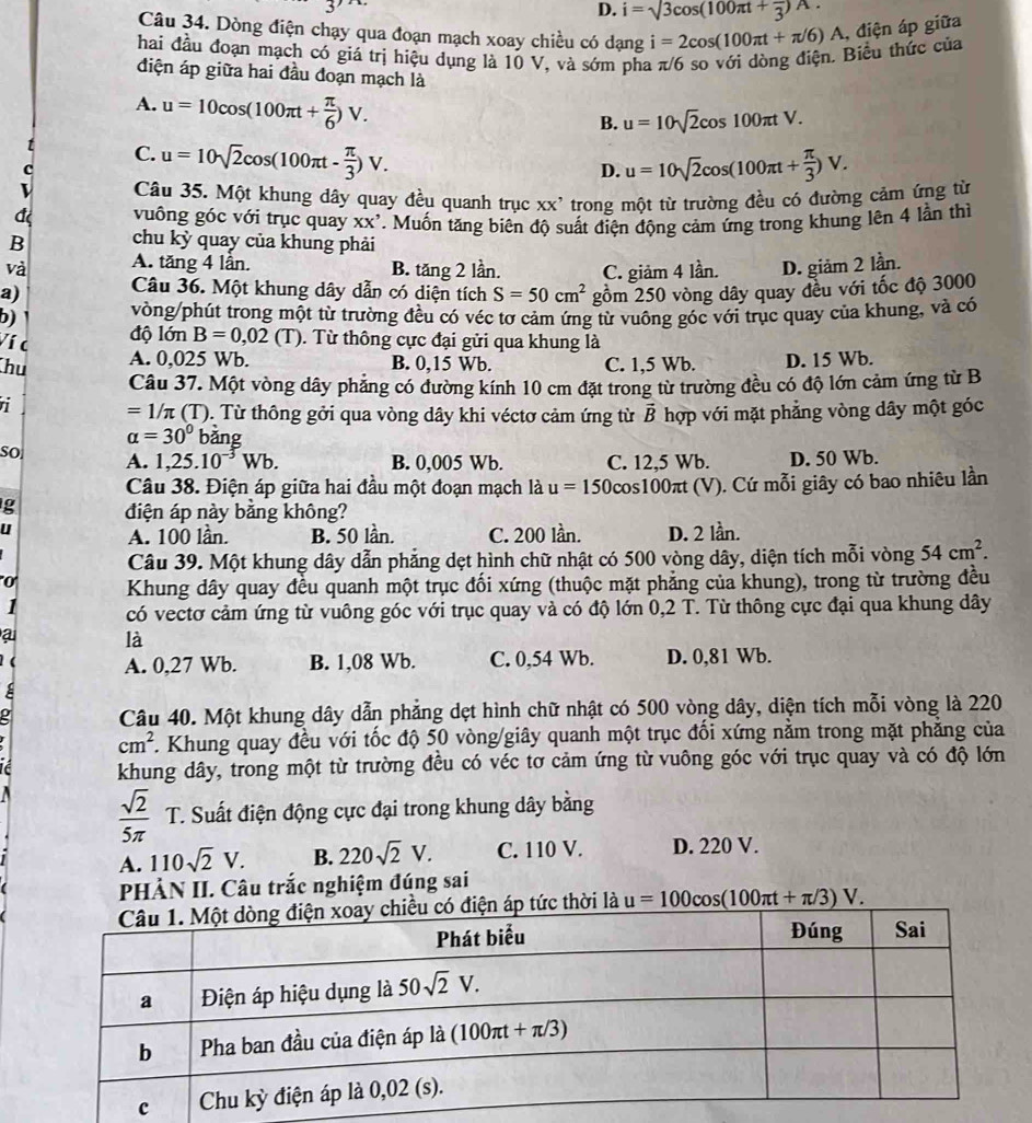 D. i=sqrt(3)cos (100π t+frac 3)A.
Câu 34. Dòng điện chạy qua đoạn mạch xoay chiều có dạng
hai đầu đoạn mạch có giá trị hiệu dụng là 10 V, và sớm pha π/6 so với dòng điện. Biểu thức của i=2cos (100π t+π /6)A , điện áp giữa
điện áp giữa hai đầu đoạn mạch là
A. u=10cos (100π t+ π /6 )V.
B. u=10sqrt(2)cos 100π tV.
C. u=10sqrt(2)cos (100π t- π /3 )V.
D. u=10sqrt(2)cos (100π t+ π /3 )V.
Câu 35. Một khung dây quay đều quanh trục XX' trong một từ trường đều có đường cảm ứng từ
a vuông góc với trục quay XX'
B chu kỳ quay của khung phải . Muốn tăng biên độ suất điện động cảm ứng trong khung lên 4 lần thì
và A. tăng 4 lần. B. tăng 2 lần. C. giảm 4 lần. D. giảm 2 lần.
a) Câu 36. Một khung dây dẫn có diện tích S=50cm^2 gồm 250 vòng dây quay đều với tốc độ 3000
b) vòng/phút trong một từ trường đều có véc tơ cảm ứng từ vuông góc với trục quay của khung, và có
Ví c độ lớn B=0,02(T) 0. Từ thông cực đại gửi qua khung là
hu A. 0,025 Wb. B. 0,15 Wb. C. 1,5 Wb. D. 15 Wb.
Câu 37. Một vòng dây phảng có đường kính 10 cm đặt trong từ trường đều có độ lớn cảm ứng từ B
=1/π (T) 0. Từ thông gởi qua vòng dây khi véctơ cảm ứng từ vector B hợp với mặt phẳng vòng dây một góc
alpha =30° bǎng
SO
A. 1,25.10^(-3)Wb. B. 0,005 Wb. C. 12,5 Wb. D. 50 Wb.
Câu 38. Điện áp giữa hai đầu một đoạn mạch là u=150 cos100πt (V). Cứ mỗi giây có bao nhiêu lần
g điện áp này bằng không?
u
A. 100 lần. B. 50 lần. C. 200 lần. D. 2 lần.
Câu 39. Một khung dây dẫn phẳng dẹt hình chữ nhật có 500 vòng dây, diện tích mỗi vòng 54cm^2.
0 Khung dây quay đều quanh một trục đối xứng (thuộc mặt phẳng của khung), trong từ trường đều
1 có vectơ cảm ứng từ vuông góc với trục quay và có độ lớn 0,2 T. Từ thông cực đại qua khung dây
a là
( A. 0,27 Wb. B. 1,08 Wb. C. 0,54 Wb. D. 0,81 Wb.
=
Câu 40. Một khung dây dẫn phẳng dẹt hình chữ nhật có 500 vòng dây, diện tích mỗi vòng là 220
cm^2. Khung quay đều với tốc độ 50 vòng/giây quanh một trục đối xứng nằm trong mặt phẳng của
khung dây, trong một từ trường đều có véc tơ cảm ứng từ vuông góc với trục quay và có độ lớn
 sqrt(2)/5π   T. Suất điện động cực đại trong khung dây bằng
A. 110sqrt(2)V. B. 220sqrt(2)V. C. 110 V. D. 220 V.
PHÀN II. Câu trắc nghiệm đúng sai
à u=100cos (100π t+π /3)V.