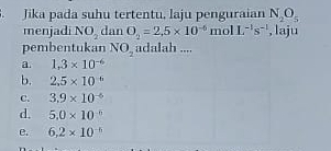 Jika pada suhu tertentu, laju penguraian N_2O_5
menjadi NO_2 dan O_2=2.5* 10^(-6)r 1 olL^(-1)s^(-1) , laju
pembentukan NO_2 adalah ....
a. 1.3* 10^(-6)
b. 2.5* 10^(-6)
C. 3.9* 10^(-6)
d. 5.0* 10^(-6)
e. 6.2* 10^(-6)