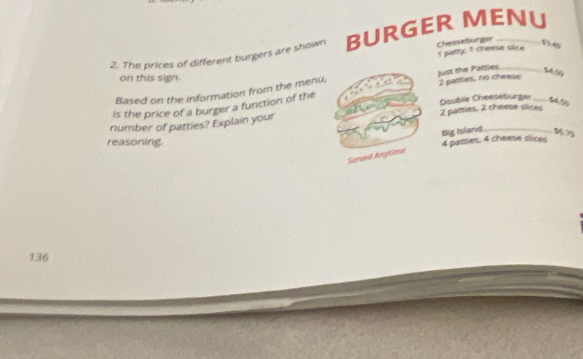 Cheeseburger 
2. The prices of different burgers are shown BURGER MENU 
1 patty 1 cheese silice 
V à My 
on this sign. 
Based on the information from the menu, Just the Patties 2 pattles, no cheese_ 
Double Cheeseburger 
is the price of a burger a function of the 
number of patties? Explain your 2 pattles, 2 cheese slices 
Big Island 175
reasoning.
4 patties, 4 cheese slices 
Served Anytima
136