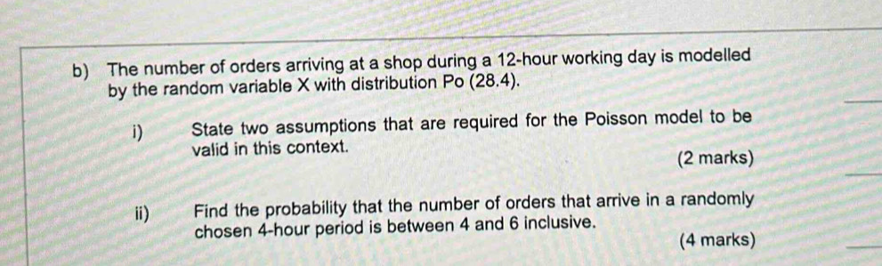 The number of orders arriving at a shop during a 12-hour working day is modelled 
by the random variable X with distribution Po (28.4). 
i) State two assumptions that are required for the Poisson model to be 
valid in this context. 
(2 marks) 
ii) Find the probability that the number of orders that arrive in a randomly 
cho sen 4-hour period is between 4 and 6 inclusive. 
(4 marks)