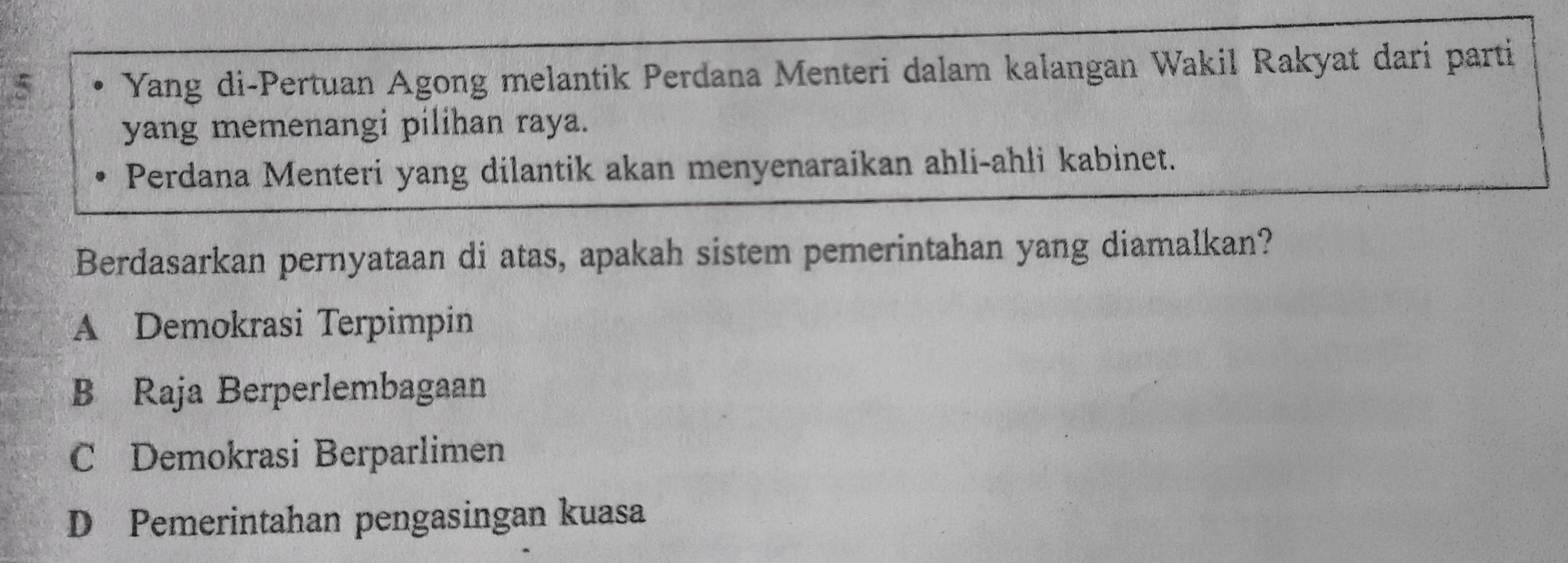 Yang di-Pertuan Agong melantik Perdana Menteri dalam kalangan Wakil Rakyat dari parti
yang memenangi pilihan raya.
Perdana Menteri yang dilantik akan menyenaraikan ahli-ahli kabinet.
Berdasarkan pernyataan di atas, apakah sistem pemerintahan yang diamalkan?
A Demokrasi Terpimpin
B Raja Berperlembagaan
C Demokrasi Berparlimen
D Pemerintahan pengasingan kuasa