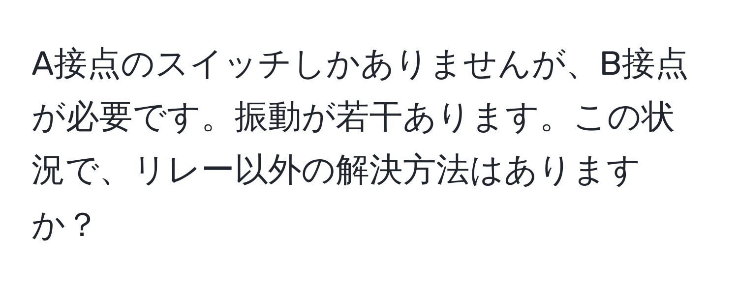 A接点のスイッチしかありませんが、B接点が必要です。振動が若干あります。この状況で、リレー以外の解決方法はありますか？