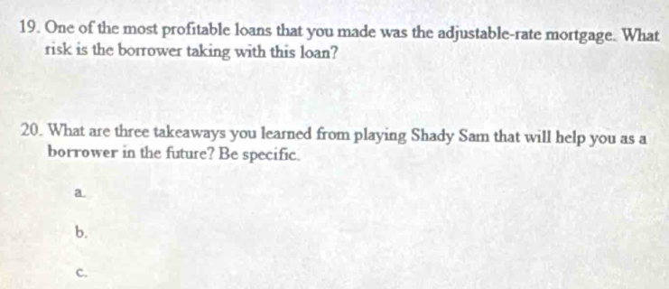 One of the most profitable loans that you made was the adjustable-rate mortgage. What
risk is the borrower taking with this loan?
20. What are three takeaways you learned from playing Shady Sam that will help you as a
borrower in the future? Be specific.
a.
b.
c.