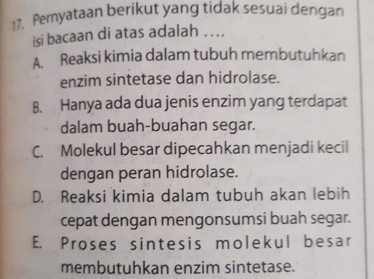 Pernyataan berikut yang tidak sesuai dengan
isi bacaan di atas adalah …...
A. Reaksi kimia dalam tubuh membutuhkan
enzim sintetase dan hidrolase.
B. Hanya ada dua jenis enzim yang terdapat
dalam buah-buahan segar.
C. Molekul besar dipecahkan menjadi kecil
dengan peran hidrolase.
D. Reaksi kimia dalam tubuh akan lebih
cepat dengan mengonsumsi buah segar.
E. Proses sintesis molekul besar
membutuhkan enzim sintetase.