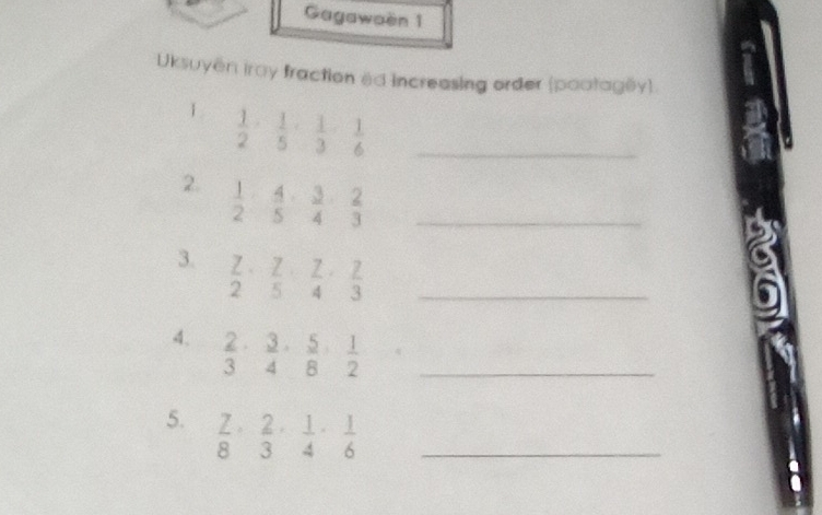 Gagawaën 1 
Uksuyen iray fraction ed increasing order (pootagly). 
1  1/2 ·  1/5 ·  1/3 ·  1/6  _ 
2.  1/2 ·  4/5 ·  3/4 ·  2/3  _ 
3.  7/2 ·  7/5 ·  7/4 ·  7/3  _ 
4.  2/3 ·  3/4 ·  5/8 ·  1/2  _ 
5.  7/8 ·  2/3 ·  1/4 ·  1/6  _