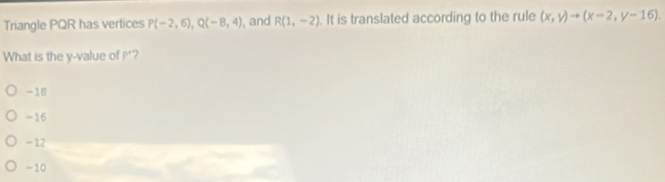 Triangle PQR has vertices P(-2,6), Q(-8,4) , and R(1,-2). It is translated according to the rule (x,y)to (x-2,y-16). 
What is the y -value of P' ?
-18
=16
- 12
-10