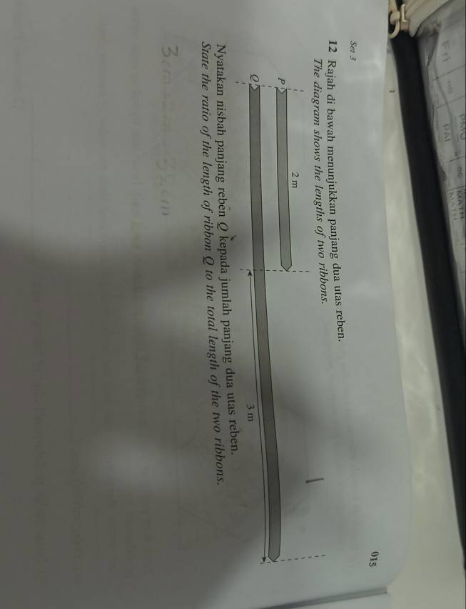 015 
Set 3 
12 Rajah di bawah menunjukkan panjang dua utas reben. 
The diagram shows the lengths of two ribbons. 
Nyatakan nisbah panjang reben Q kepada jumlah panjang dua utas reb 
State the ratio of the length of ribbon Q to the total length of the two ribbons.