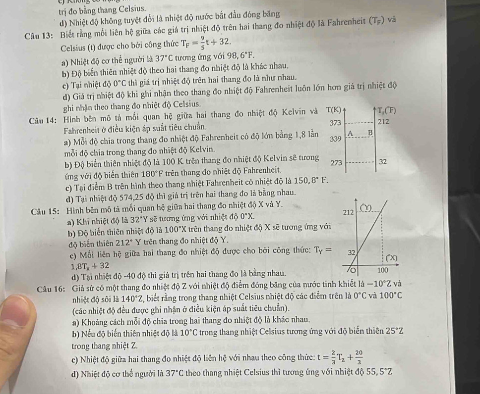 trị đo bằng thang Celsius.
d) Nhiệt độ không tuyệt đối là nhiệt độ nước bắt đầu đóng băng
Câu 13: Biết rằng mối liên hệ giữa các giá trị nhiệt độ trên hai thang đo nhiệt độ là Fahrenheit (T_F) và
Celsius (t) được cho bởi công thức T_F= 9/5 t+32.
a) Nhiệt độ cơ thể người là 37°C tương ứng với 98,6°F.
b) Độ biến thiên nhiệt độ theo hai thang đo nhiệt độ là khác nhau.
c) Tại nhiệt độ 0°C thì giá trị nhiệt độ trên hai thang đo là như nhau.
d) Giá trị nhiệt độ khi ghi nhận theo thang đo nhiệt độ Fahrenheit luôn lớn hơn giá trị nhiệt độ
ghi nhận theo thang đo nhiệt độ Celsius.
Câu 14: Hình bên mô tả mối quan hệ giữa hai thang đo nhiệt độ Kelvin và T(K) T,( F)
Fahrenheit ở điều kiện áp suất tiêu chuẩn.
373 212
a) Mỗi độ chia trong thang đo nhiệt độ Fahrenheit có độ lớn bằng 1,8 lần
mỗi độ chia trong thang đo nhiệt độ Kelvin. 339 A B
b) Độ biển thiên nhiệt độ là 100 K trên thang đo nhiệt độ Kelvin sẽ tương 273 32
ứng với độ biến thiên 180°F trên thang đo nhiệt độ Fahrenheit.
c) Tại điểm B trên hình theo thang nhiệt Fahrenheit có nhiệt độ là 150,8°F.
d) Tại nhiệt độ 574,25 độ thì giá trị trên hai thang đo là bằng nhau.
Câu 15: Hình bên mô tả mối quan hệ giữa hai thang đo nhiệt độ X và Y. 
a) Khi nhiệt độ là 32°Y sẽ tương ứng với nhiệt độ 0°X.
b) Độ biến thiên nhiệt độ là 100°X trên thang đo nhiệt độ X sẽ tương ứng với
độ biến thiên 212° Y trên thang đo nhiệt độ Y.
c) Mối liên hệ giữa hai thang đo nhiệt độ được cho bởi công thức: T_Y=
1,8T_x+32
d) Tại nhiệt độ -40 độ thì giá trị trên hai thang đo là bằng nhau. 
Câu 16: Giả sử có một thang đo nhiệt độ Z với nhiệt độ điểm đóng băng của nước tinh khiết là -10°Z và
nhiệt độ sôi là 140°Z , biết rằng trong thang nhiệt Celsius nhiệt độ các điểm trên là 0°C và 100°C
(các nhiệt độ đều được ghi nhận ở điều kiện áp suất tiêu chuẩn).
a) Khoảng cách mỗi độ chia trong hai thang đo nhiệt độ là khác nhau.
b) Nếu độ biến thiên nhiệt độ là 10°C trong thang nhiệt Celsius tương ứng với độ biến thiên 25°Z
trong thang nhiệt Z.
c) Nhiệt độ giữa hai thang đo nhiệt độ liên hệ với nhau theo công thức: t= 2/3 T_z+ 20/3 
d) Nhiệt độ cơ thể người là 37°C theo thang nhiệt Celsius thì tương ứng với nhiệt độ 55, 5°Z