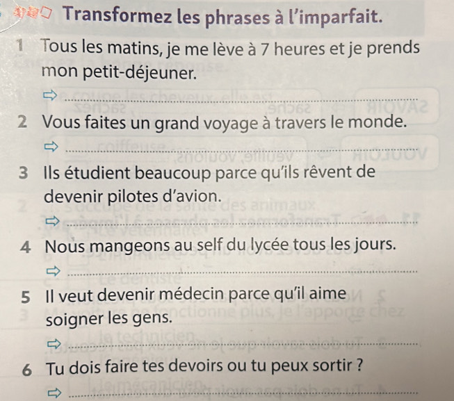 Transformez les phrases à l’imparfait. 
1 Tous les matins, je me lève à 7 heures et je prends 
mon petit-déjeuner. 
_ 
_ 
2 Vous faites un grand voyage à travers le monde. 
_ 
3 Ils étudient beaucoup parce qu'ils rêvent de 
devenir pilotes d’avion. 
_ 
4 Nous mangeons au self du lycée tous les jours. 
_ 
5 Il veut devenir médecin parce qu'il aime 
soigner les gens. 
_ 
6 Tu dois faire tes devoirs ou tu peux sortir ? 
_