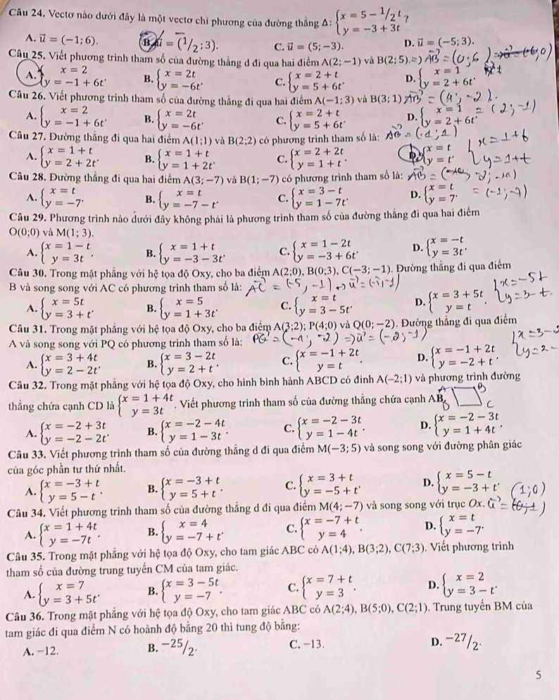 Vectơ nào dưới đây là một vectơ chỉ phương của đường thắng A: beginarrayl x=5-^1/_2t y=-3+3tendarray. ?
A. vector u=(-1;6). Ba=(1/2;3). C. vector u=(5;-3). D. vector u=(-5;3).
Câu 25. Viết phương trình tham số của đường thẳng d đi qua hai điểm A(2;-1) và B(2;5)
A.
x=2
y=-1+6t^. B. beginarrayl x=2t y=-6tendarray. . C. beginarrayl x=2+t y=5+6tendarray. D. beginarrayl x=1 y=2+6tendarray.
Câu 26. Viết phương trình tham số của đường thẳng đi qua hai điểm A(-1;3) và B(3;1)
A. beginarrayl x=2 y=-1+6tendarray. B. beginarrayl x=2t y=-6tendarray. . C. beginarrayl x=2+t y=5+6tendarray.
Câu 27. Đường thẳng đi qua hai điểm A(1;1) và B(2;2) có phương trình tham số là:
A. beginarrayl x=1+t y=2+2tendarray. B. beginarrayl x=1+t y=1+2tendarray. C. beginarrayl x=2+2t y=1+tendarray. .
Câu 28. Đường thẳng đi qua hai điểm A(3;-7) và B(1;-7) có phương trình tham số là:
A. beginarrayl x=t y=-7endarray. B. beginarrayl x=t y=-7-tendarray. C. beginarrayl x=3-t y=1-7tendarray. D. beginarrayl x=t y=7endarray.
Câu 29. Phương trình nào dưới đây không phái là phương trình tham số của đường thắng đi qua hai điểm
O(0;0) và M(1;3).
A. beginarrayl x=1-t y=3tendarray. . B. beginarrayl x=1+t y=-3-3t'endarray. C. beginarrayl x=1-2t y=-3+6tendarray. D. beginarrayl x=-t y=3t'endarray.
Câu 30. Trong mặt phẳng với hệ tọa độ Oxy, cho ba điểm A(2;0),B(0;3),C(-3;-1) Đường thẳng đi qua điểm
B và song song với AC có phương trình tham số là:
A. beginarrayl x=5t y=3+tendarray. . B. beginarrayl x=5 y=1+3tendarray. C. beginarrayl x=t y=3-5tendarray. D. beginarrayl x=3+5t y=tendarray.
Câu 31. Trong mặt phẳng với hệ tọa độ Oxy, cho ba điểm A(3;2);P(4;0) và Q(0;-2). Đường thẳng đi qua điểm
A và song song với PQ có phương trình tham số là:
A. beginarrayl x=3+4t y=2-2tendarray. . B. beginarrayl x=3-2t y=2+tendarray. . C. beginarrayl x=-1+2t y=tendarray. . D. beginarrayl x=-1+2t y=-2+tendarray. .
Câu 32. Trong mặt phẳng với hệ tọa độ Oxy, cho hình bình hành ABCD có đinh A(-2;1) và phương trình đường
thẳng chứa cạnh CD là beginarrayl x=1+4t y=3tendarray.. Viết phương trình tham số của đường thắng chứa cạnh AB,
A. beginarrayl x=-2+3t y=-2-2tendarray. . B. beginarrayl x=-2-4t y=1-3tendarray. . C. beginarrayl x=-2-3t y=1-4tendarray. . D. beginarrayl x=-2-3t y=1+4tendarray. .
Câu 33. Viết phương trình tham số của đường thẳng d đi qua điểm M(-3;5) và song song với đường phân giác
của góc phần tư thứ nhất.
A. beginarrayl x=-3+t y=5-tendarray. . B. beginarrayl x=-3+t y=5+tendarray. . C. beginarrayl x=3+t y=-5+tendarray. . D. beginarrayl x=5-t y=-3+tendarray.
Câu 34. Viết phương trình tham số của đường thẳng d đi qua điểm M(4;-7) và song song với trục Ox.
A. beginarrayl x=1+4t y=-7tendarray. . B. beginarrayl x=4 y=-7+t'endarray. C. beginarrayl x=-7+t y=4endarray. . D. beginarrayl x=t y=-7endarray.
Câu 35. Trong mặt phẳng với hệ tọa độ Oxy, cho tam giác ABC có A(1;4),B(3;2),C(7;3). Viết phương trình
tham số của đường trung tuyến CM của tam giác.
A. beginarrayl x=7 y=3+5tendarray. B. beginarrayl x=3-5t y=-7endarray. . C. beginarrayl x=7+t y=3endarray. . D. beginarrayl x=2 y=3-tendarray. .
Câu 36. Trong mặt phẳng với hệ tọa độ Oxy, cho tam giác ABC có A(2;4),B(5;0),C(2;1). Trung tuyến BM của
tam giác đi qua điểm N có hoành độ bằng 20 thì tung độ bằng: D. -27 /2·
A. −12. B. −25/2· C. -13.
5